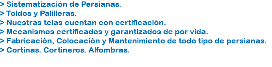 > Sistematización de Persianas.
> Toldos y Palilleras.
> Nuestras telas cuentan con certificación.
> Mecanismos certificados y garantizados de por vida.
> Fabricación, Colocación y Mantenimiento de todo tipo de persianas.
> Cortinas. Cortineros. Alfombras.